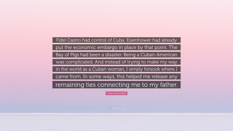 Taylor Jenkins Reid Quote: “Fidel Castro had control of Cuba. Eisenhower had already put the economic embargo in place by that point. The Bay of Pigs had been a disaster. Being a Cuban-American was complicated. And instead of trying to make my way in the world as a Cuban woman, I simply forsook where I came from. In some ways, this helped me release any remaining ties connecting me to my father.”