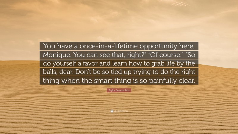 Taylor Jenkins Reid Quote: “You have a once-in-a-lifetime opportunity here, Monique. You can see that, right?” “Of course.” “So do yourself a favor and learn how to grab life by the balls, dear. Don’t be so tied up trying to do the right thing when the smart thing is so painfully clear.”