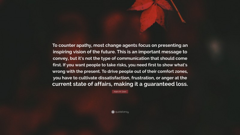 Adam M. Grant Quote: “To counter apathy, most change agents focus on presenting an inspiring vision of the future. This is an important message to convey, but it’s not the type of communication that should come first. If you want people to take risks, you need first to show what’s wrong with the present. To drive people out of their comfort zones, you have to cultivate dissatisfaction, frustration, or anger at the current state of affairs, making it a guaranteed loss.”