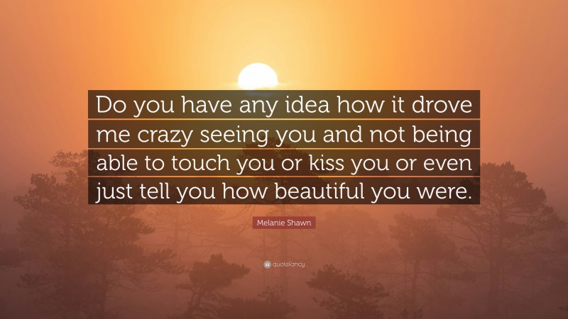 Melanie Shawn Quote: “Do you have any idea how it drove me crazy seeing you and not being able to touch you or kiss you or even just tell you how beautiful you were.”