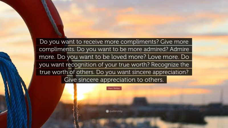Marc Reklau Quote: “Do you want to receive more compliments? Give more compliments. Do you want to be more admired? Admire more. Do you want to be loved more? Love more. Do you want recognition of your true worth? Recognize the true worth of others. Do you want sincere appreciation? Give sincere appreciation to others.”