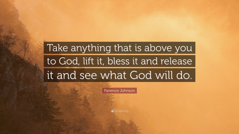 Patience Johnson Quote: “Take anything that is above you to God, lift it, bless it and release it and see what God will do.”