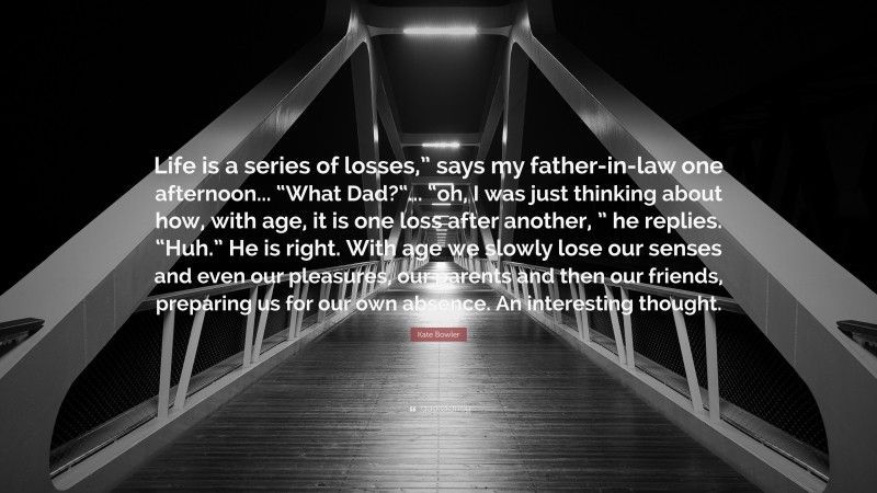 Kate Bowler Quote: “Life is a series of losses,” says my father-in-law one afternoon... “What Dad?“... “oh, I was just thinking about how, with age, it is one loss after another, ” he replies. “Huh.” He is right. With age we slowly lose our senses and even our pleasures, our parents and then our friends, preparing us for our own absence. An interesting thought.”