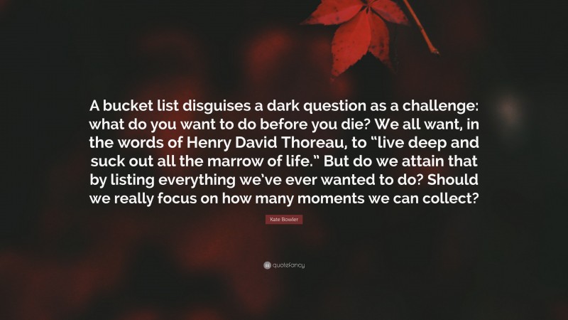 Kate Bowler Quote: “A bucket list disguises a dark question as a challenge: what do you want to do before you die? We all want, in the words of Henry David Thoreau, to “live deep and suck out all the marrow of life.” But do we attain that by listing everything we’ve ever wanted to do? Should we really focus on how many moments we can collect?”