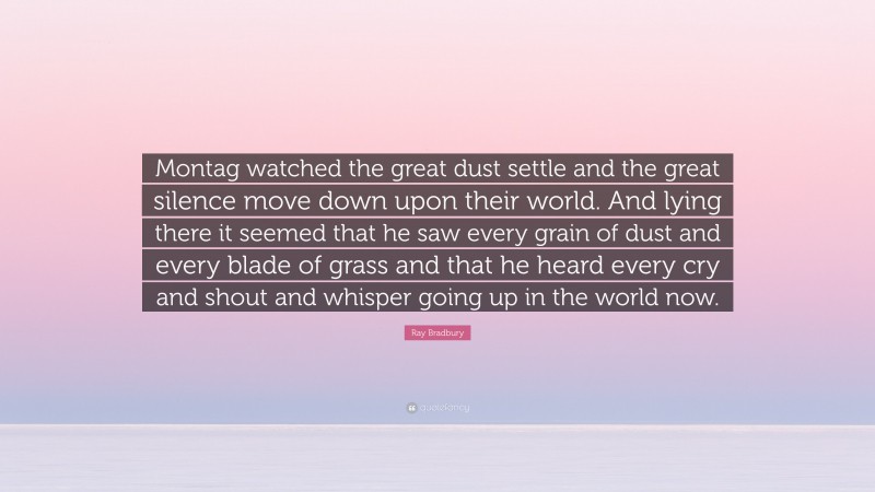 Ray Bradbury Quote: “Montag watched the great dust settle and the great silence move down upon their world. And lying there it seemed that he saw every grain of dust and every blade of grass and that he heard every cry and shout and whisper going up in the world now.”
