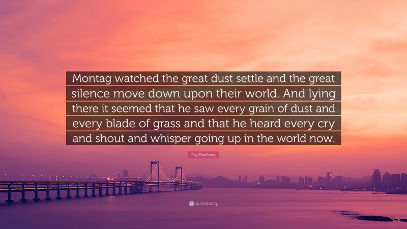 Ray Bradbury Quote: “Montag watched the great dust settle and the great silence move down upon their world. And lying there it seemed that he saw every grain of dust and every blade of grass and that he heard every cry and shout and whisper going up in the world now.”