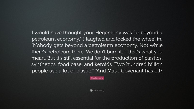 Dan Simmons Quote: “I would have thought your Hegemony was far beyond a petroleum economy.” I laughed and locked the wheel in. “Nobody gets beyond a petroleum economy. Not while there’s petroleum there. We don’t burn it, if that’s what you mean. But it’s still essential for the production of plastics, synthetics, food base, and keroids. Two hundred billion people use a lot of plastic.” “And Maui-Covenant has oil?”