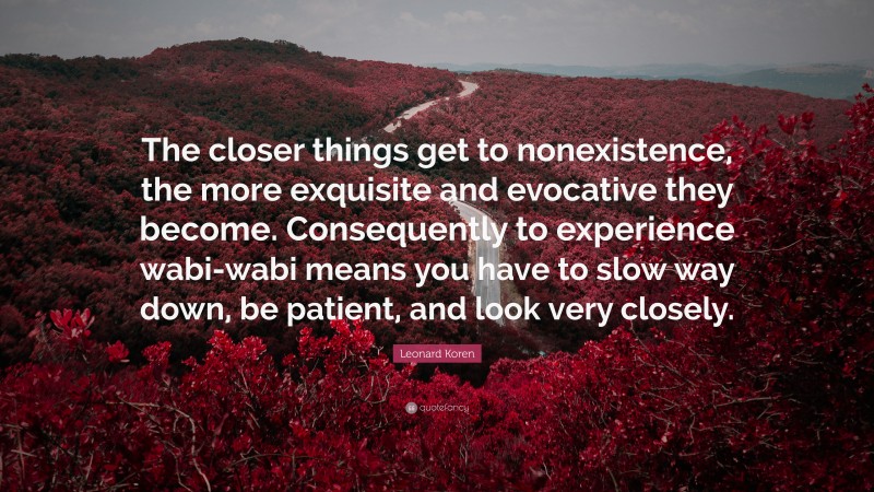 Leonard Koren Quote: “The closer things get to nonexistence, the more exquisite and evocative they become. Consequently to experience wabi-wabi means you have to slow way down, be patient, and look very closely.”
