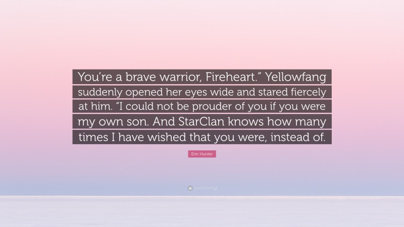 Erin Hunter Quote: “You’re a brave warrior, Fireheart.” Yellowfang suddenly opened her eyes wide and stared fiercely at him. “I could not be prouder of you if you were my own son. And StarClan knows how many times I have wished that you were, instead of.”
