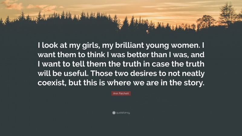 Ann Patchett Quote: “I look at my girls, my brilliant young women. I want them to think I was better than I was, and I want to tell them the truth in case the truth will be useful. Those two desires to not neatly coexist, but this is where we are in the story.”
