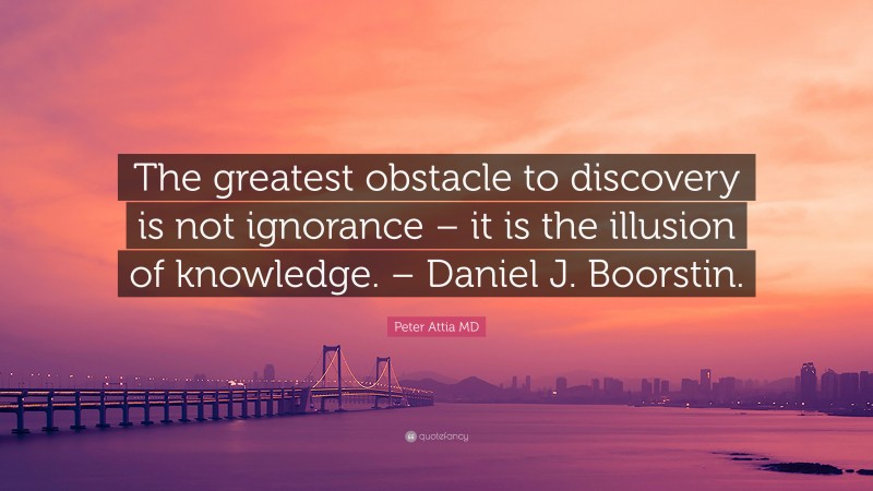 Peter Attia MD Quote: “The greatest obstacle to discovery is not ignorance – it is the illusion of knowledge. – Daniel J. Boorstin.”