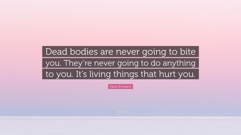 Dana Schwartz Quote: “Dead bodies are never going to bite you. They’re never going to do anything to you. It’s living things that hurt you.”