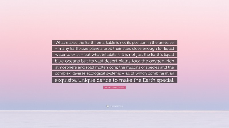 Sarafina El-Badry Nance Quote: “What makes the Earth remarkable is not its position in the universe – many Earth-size planets orbit their stars close enough for liquid water to exist – but what inhabits it. It is not just the Earth’s liquid blue oceans but its vast desert plains too; the oxygen-rich atmosphere and solid molten core; the millions of species and the complex, diverse ecological systems – all of which combine in an exquisite, unique dance to make the Earth special.”