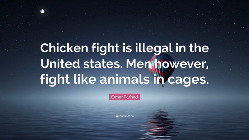 Omar Farhad Quote: “Chicken fight is illegal in the United states. Men however, fight like animals in cages.”