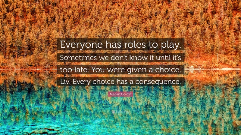 Megan Goldin Quote: “Everyone has roles to play. Sometimes we don’t know it until it’s too late. You were given a choice, Liv. Every choice has a consequence.”