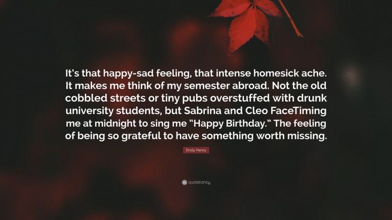 Emily Henry Quote: “It’s that happy-sad feeling, that intense homesick ache. It makes me think of my semester abroad. Not the old cobbled streets or tiny pubs overstuffed with drunk university students, but Sabrina and Cleo FaceTiming me at midnight to sing me “Happy Birthday.” The feeling of being so grateful to have something worth missing.”