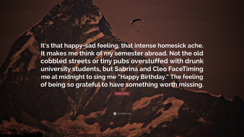 Emily Henry Quote: “It’s that happy-sad feeling, that intense homesick ache. It makes me think of my semester abroad. Not the old cobbled streets or tiny pubs overstuffed with drunk university students, but Sabrina and Cleo FaceTiming me at midnight to sing me “Happy Birthday.” The feeling of being so grateful to have something worth missing.”