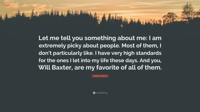 Carley Fortune Quote: “Let me tell you something about me: I am extremely picky about people. Most of them, I don’t particularly like. I have very high standards for the ones I let into my life these days. And you, Will Baxter, are my favorite of all of them.”