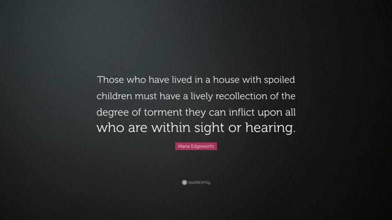 Maria Edgeworth Quote: “Those who have lived in a house with spoiled children must have a lively recollection of the degree of torment they can inflict upon all who are within sight or hearing.”