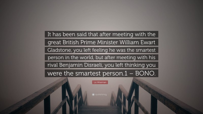 Liz Wiseman Quote: “It has been said that after meeting with the great British Prime Minister William Ewart Gladstone, you left feeling he was the smartest person in the world, but after meeting with his rival Benjamin Disraeli, you left thinking you were the smartest person.1 – BONO.”