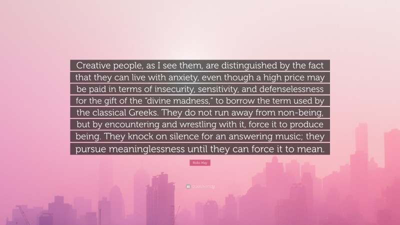 Rollo May Quote: “Creative people, as I see them, are distinguished by the fact that they can live with anxiety, even though a high price may be paid in terms of insecurity, sensitivity, and defenselessness for the gift of the “divine madness,” to borrow the term used by the classical Greeks. They do not run away from non-being, but by encountering and wrestling with it, force it to produce being. They knock on silence for an answering music; they pursue meaninglessness until they can force it to mean.”