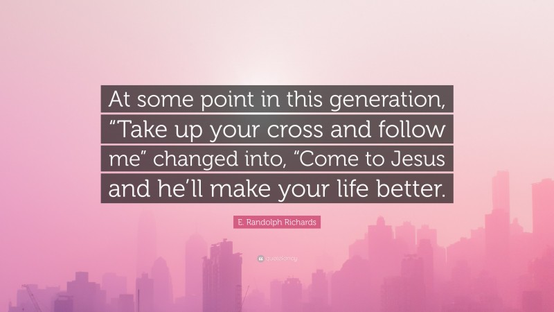 E. Randolph Richards Quote: “At some point in this generation, “Take up your cross and follow me” changed into, “Come to Jesus and he’ll make your life better.”