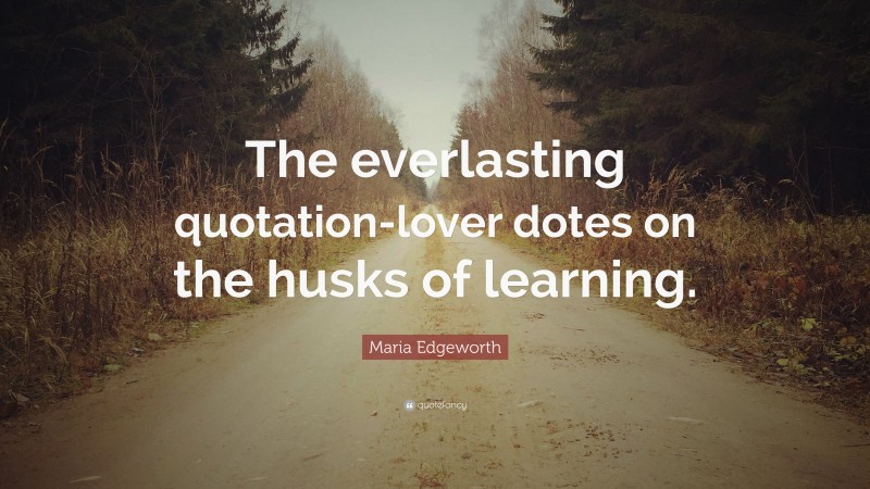 Maria Edgeworth Quote: “The everlasting quotation-lover dotes on the husks of learning.”