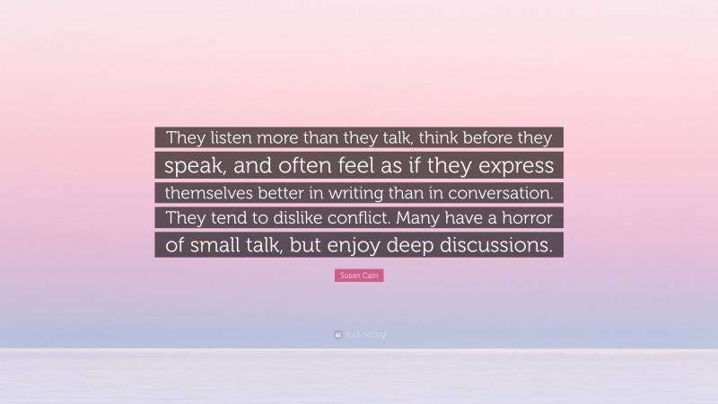 Susan Cain Quote: “They listen more than they talk, think before they speak, and often feel as if they express themselves better in writing than in conversation. They tend to dislike conflict. Many have a horror of small talk, but enjoy deep discussions.”