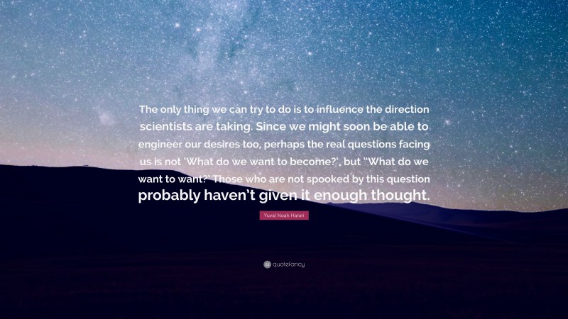 Yuval Noah Harari Quote: “The only thing we can try to do is to influence the direction scientists are taking. Since we might soon be able to engineer our desires too, perhaps the real questions facing us is not ‘What do we want to become?‘, but “What do we want to want?’ Those who are not spooked by this question probably haven’t given it enough thought.”