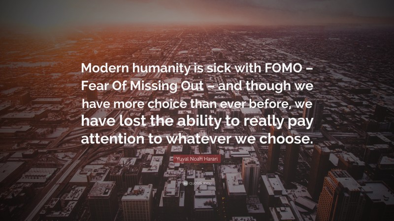 Yuval Noah Harari Quote: “Modern humanity is sick with FOMO – Fear Of Missing Out – and though we have more choice than ever before, we have lost the ability to really pay attention to whatever we choose.”
