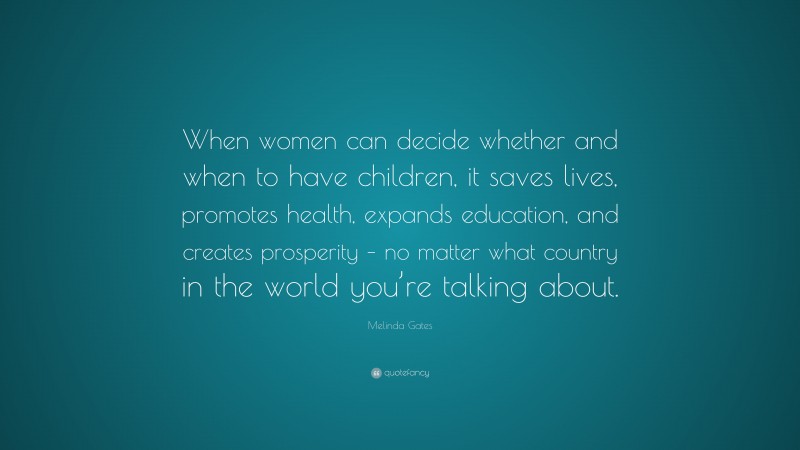 Melinda Gates Quote: “When women can decide whether and when to have children, it saves lives, promotes health, expands education, and creates prosperity – no matter what country in the world you’re talking about.”