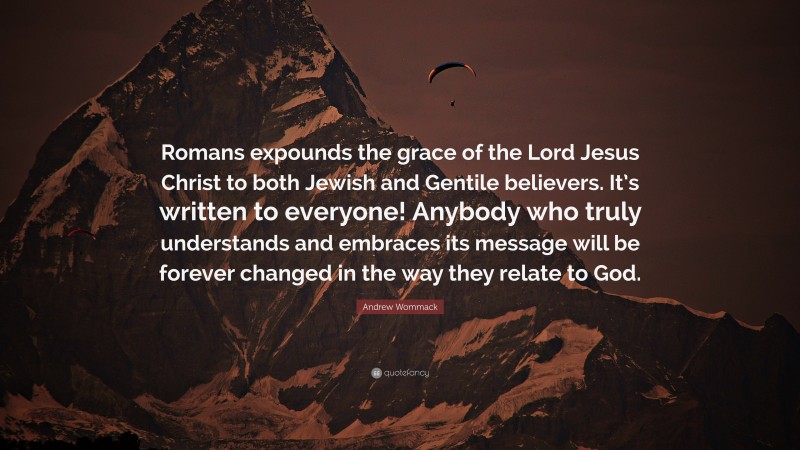 Andrew Wommack Quote: “Romans expounds the grace of the Lord Jesus Christ to both Jewish and Gentile believers. It’s written to everyone! Anybody who truly understands and embraces its message will be forever changed in the way they relate to God.”