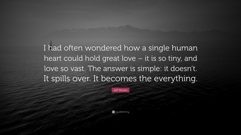 Jeff Brown Quote: “I had often wondered how a single human heart could hold great love – it is so tiny, and love so vast. The answer is simple: it doesn’t. It spills over. It becomes the everything.”
