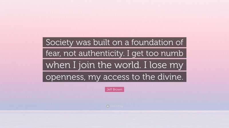 Jeff Brown Quote: “Society was built on a foundation of fear, not authenticity. I get too numb when I join the world. I lose my openness, my access to the divine.”