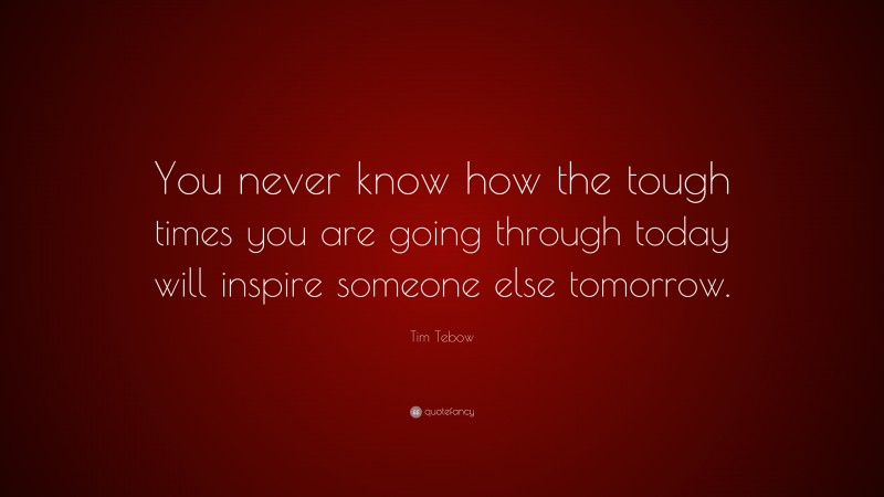 Tim Tebow Quote: “You never know how the tough times you are going through today will inspire someone else tomorrow.”