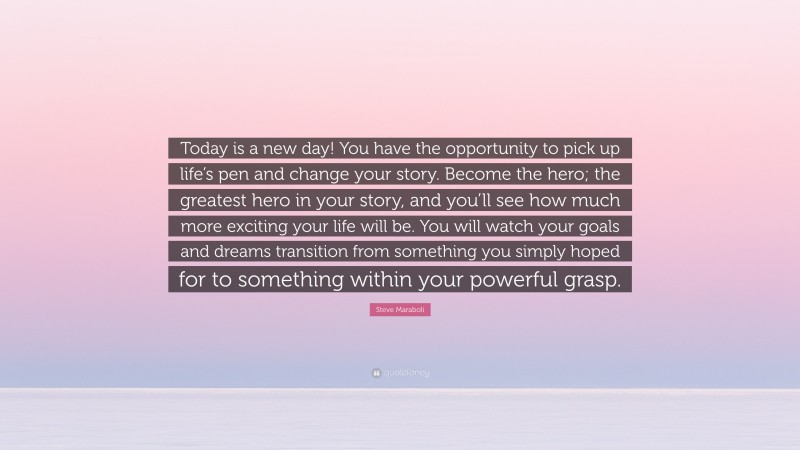 Steve Maraboli Quote: “Today is a new day! You have the opportunity to pick up life’s pen and change your story. Become the hero; the greatest hero in your story, and you’ll see how much more exciting your life will be. You will watch your goals and dreams transition from something you simply hoped for to something within your powerful grasp.”