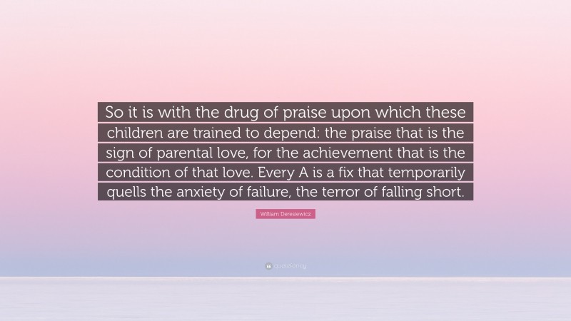 William Deresiewicz Quote: “So it is with the drug of praise upon which these children are trained to depend: the praise that is the sign of parental love, for the achievement that is the condition of that love. Every A is a fix that temporarily quells the anxiety of failure, the terror of falling short.”