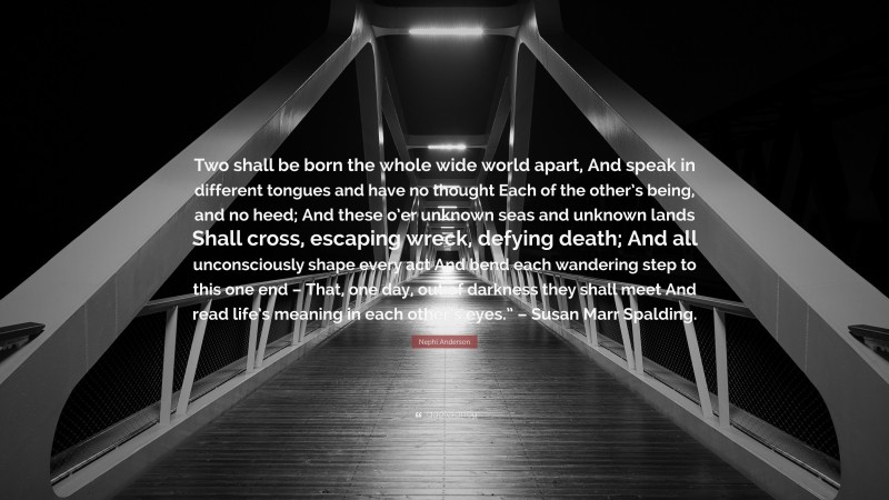 Nephi Anderson Quote: “Two shall be born the whole wide world apart, And speak in different tongues and have no thought Each of the other’s being, and no heed; And these o’er unknown seas and unknown lands Shall cross, escaping wreck, defying death; And all unconsciously shape every act And bend each wandering step to this one end – That, one day, out of darkness they shall meet And read life’s meaning in each other’s eyes.” – Susan Marr Spalding.”