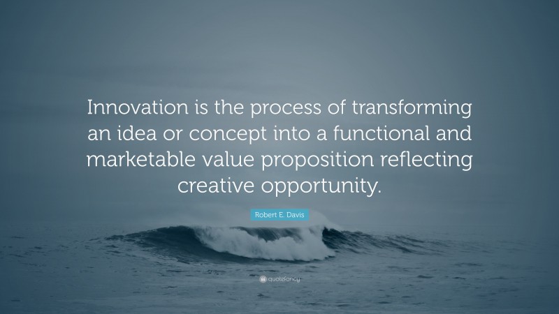 Robert E. Davis Quote: “Innovation is the process of transforming an idea or concept into a functional and marketable value proposition reflecting creative opportunity.”