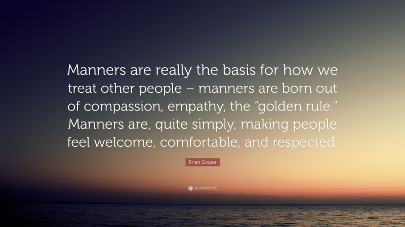 Brian Grazer Quote: “Manners are really the basis for how we treat other people – manners are born out of compassion, empathy, the “golden rule.” Manners are, quite simply, making people feel welcome, comfortable, and respected.”