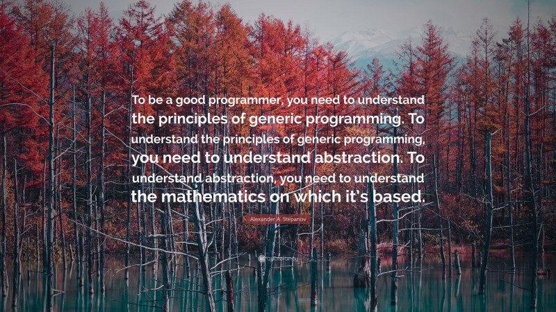 Alexander A. Stepanov Quote: “To be a good programmer, you need to understand the principles of generic programming. To understand the principles of generic programming, you need to understand abstraction. To understand abstraction, you need to understand the mathematics on which it’s based.”