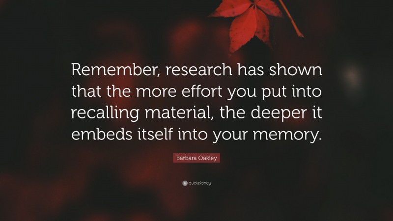 Barbara Oakley Quote: “Remember, research has shown that the more effort you put into recalling material, the deeper it embeds itself into your memory.”
