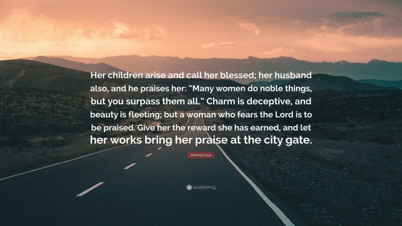 Anonymous Quote: “Her children arise and call her blessed; her husband also, and he praises her: “Many women do noble things, but you surpass them all.” Charm is deceptive, and beauty is fleeting; but a woman who fears the Lord is to be praised. Give her the reward she has earned, and let her works bring her praise at the city gate.”
