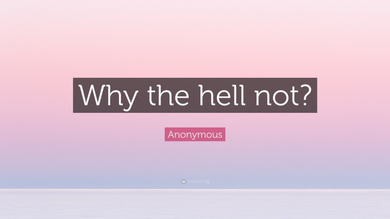 Anonymous Quote: “Why the hell not?”