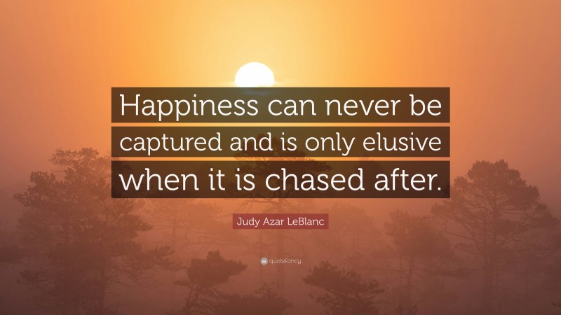 Judy Azar LeBlanc Quote: “Happiness can never be captured and is only elusive when it is chased after.”