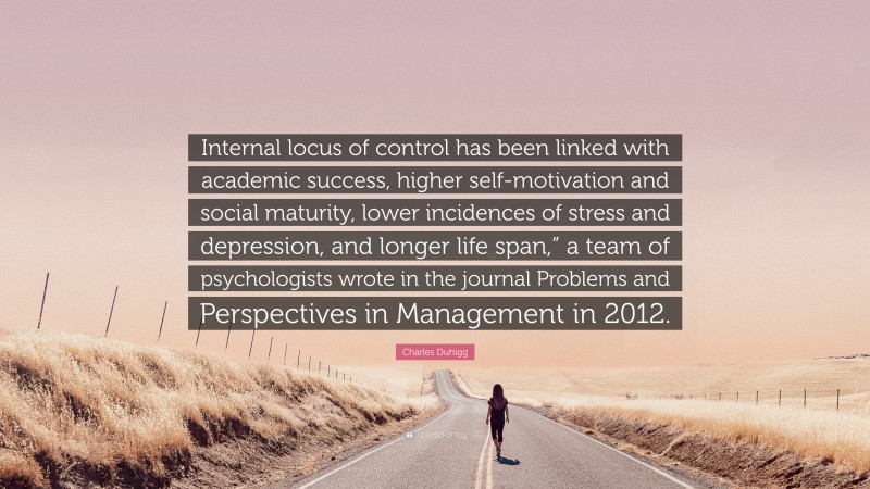 Charles Duhigg Quote: “Internal locus of control has been linked with academic success, higher self-motivation and social maturity, lower incidences of stress and depression, and longer life span,” a team of psychologists wrote in the journal Problems and Perspectives in Management in 2012.”