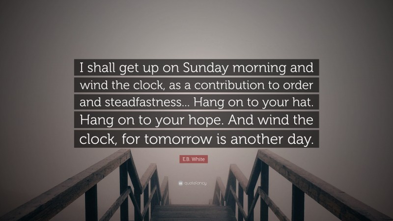 E.B. White Quote: “I shall get up on Sunday morning and wind the clock, as a contribution to order and steadfastness... Hang on to your hat. Hang on to your hope. And wind the clock, for tomorrow is another day.”