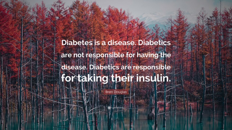 Brett Douglas Quote: “Diabetes is a disease. Diabetics are not responsible for having the disease. Diabetics are responsible for taking their insulin.”