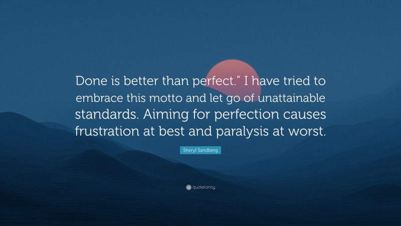 Sheryl Sandberg Quote: “Done is better than perfect.” I have tried to embrace this motto and let go of unattainable standards. Aiming for perfection causes frustration at best and paralysis at worst.”