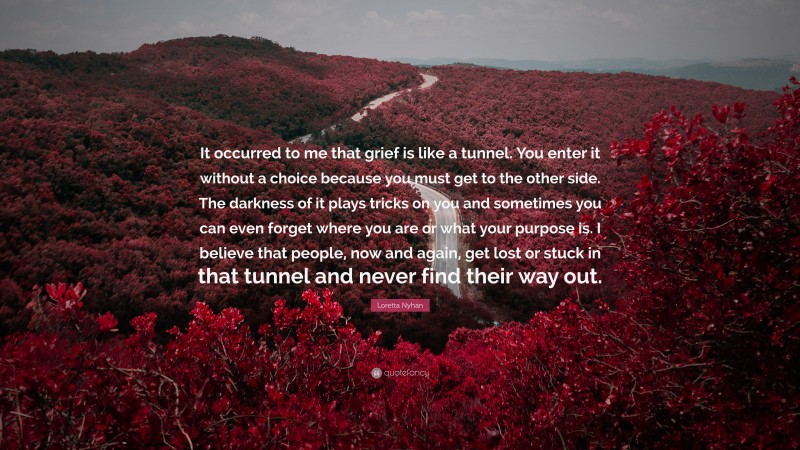 Loretta Nyhan Quote: “It occurred to me that grief is like a tunnel. You enter it without a choice because you must get to the other side. The darkness of it plays tricks on you and sometimes you can even forget where you are or what your purpose is. I believe that people, now and again, get lost or stuck in that tunnel and never find their way out.”